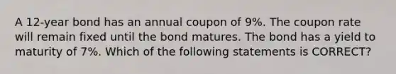 A 12-year bond has an annual coupon of 9%. The coupon rate will remain fixed until the bond matures. The bond has a yield to maturity of 7%. Which of the following statements is CORRECT?