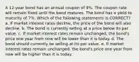 A 12-year bond has an annual coupon of 9%. The coupon rate will remain fixed until the bond matures. The bond has a yield to maturity of 7%. Which of the following statements is CORRECT? a. If market interest rates decline, the price of the bond will also decline. b. The bond is currently selling at a price below its par value. c. If market interest rates remain unchanged, the bond's price one year from now will be lower than it is today. d. The bond should currently be selling at its par value. e. If market interest rates remain unchanged, the bond's price one year from now will be higher than it is today.