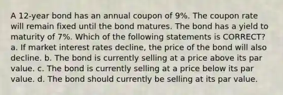 A 12-year bond has an annual coupon of 9%. The coupon rate will remain fixed until the bond matures. The bond has a yield to maturity of 7%. Which of the following statements is CORRECT? a. If market interest rates decline, the price of the bond will also decline. b. The bond is currently selling at a price above its par value. c. The bond is currently selling at a price below its par value. d. The bond should currently be selling at its par value.