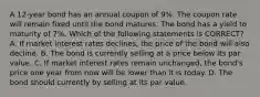 A 12-year bond has an annual coupon of 9%. The coupon rate will remain fixed until the bond matures. The bond has a yield to maturity of 7%. Which of the following statements is CORRECT? A. If market interest rates declines, the price of the bond will also decline. B. The bond is currently selling at a price below its par value. C. If market interest rates remain unchanged, the bond's price one year from now will be lower than it is today. D. The bond should currently by selling at its par value.