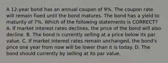 A 12-year bond has an annual coupon of 9%. The coupon rate will remain fixed until the bond matures. The bond has a yield to maturity of 7%. Which of the following statements is CORRECT? A. If market interest rates declines, the price of the bond will also decline. B. The bond is currently selling at a price below its par value. C. If market interest rates remain unchanged, the bond's price one year from now will be lower than it is today. D. The bond should currently by selling at its par value.