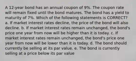 A 12-year bond has an annual coupon of 9%. The coupon rate will remain fixed until the bond matures. The bond has a yield to maturity of 7%. Which of the following statements is CORRECT? a. If market interest rates decline, the price of the bond will also decline. b. If market interest rates remain unchanged, the bond's price one year from now will be higher than it is today. c. If market interest rates remain unchanged, the bond's price one year from now will be lower than it is today. d. The bond should currently be selling at its par value. e. The bond is currently selling at a price below its par value