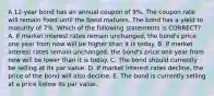 A 12-year bond has an annual coupon of 9%. The coupon rate will remain fixed until the bond matures. The bond has a yield to maturity of 7%. Which of the following statements is CORRECT? A. If market interest rates remain unchanged, the bond's price one year from now will be higher than it is today. B. If market interest rates remain unchanged, the bond's price one year from now will be lower than it is today. C. The bond should currently be selling at its par value. D. If market interest rates decline, the price of the bond will also decline. E. The bond is currently selling at a price below its par value.