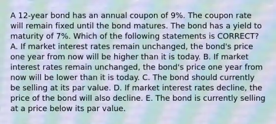 A 12-year bond has an annual coupon of 9%. The coupon rate will remain fixed until the bond matures. The bond has a yield to maturity of 7%. Which of the following statements is CORRECT? A. If market interest rates remain unchanged, the bond's price one year from now will be higher than it is today. B. If market interest rates remain unchanged, the bond's price one year from now will be lower than it is today. C. The bond should currently be selling at its par value. D. If market interest rates decline, the price of the bond will also decline. E. The bond is currently selling at a price below its par value.