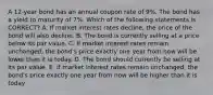 A 12-year bond has an annual coupon rate of 9%. The bond has a yield to maturity of 7%. Which of the following statements is CORRECT? A. If market interest rates decline, the price of the bond will also decline. B. The bond is currently selling at a price below its par value. C. If market interest rates remain unchanged, the bond's price exactly one year from now will be lower than it is today. D. The bond should currently be selling at its par value. E. If market interest rates remain unchanged, the bond's price exactly one year from now will be higher than it is today