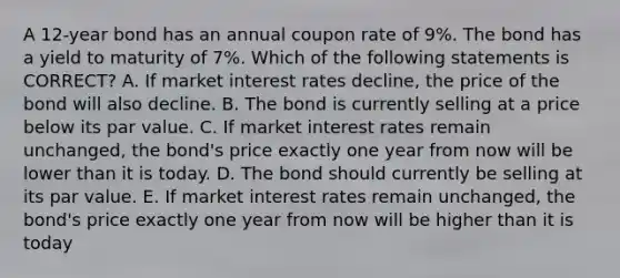 A 12-year bond has an annual coupon rate of 9%. The bond has a yield to maturity of 7%. Which of the following statements is CORRECT? A. If market interest rates decline, the price of the bond will also decline. B. The bond is currently selling at a price below its par value. C. If market interest rates remain unchanged, the bond's price exactly one year from now will be lower than it is today. D. The bond should currently be selling at its par value. E. If market interest rates remain unchanged, the bond's price exactly one year from now will be higher than it is today