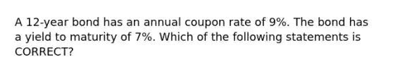 A 12-year bond has an annual coupon rate of 9%. The bond has a yield to maturity of 7%. Which of the following statements is CORRECT?