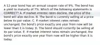 A 12-year bond has an annual coupon rate of 9%. The bond has a yield to maturity of 7%. Which of the following statements is CORRECT? A. If market interest rates decline, the price of the bond will also decline. B. The bond is currently selling at a price below its par value. C. If market interest rates remain unchanged, the bond's price exactly one year from now will be lower than it is today. D. The bond should currently be selling at its par value. E. If market interest rates remain unchanged, the bond's price exactly one year from now will be higher than it is today.