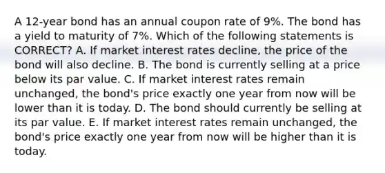 A 12-year bond has an annual coupon rate of 9%. The bond has a yield to maturity of 7%. Which of the following statements is CORRECT? A. If market interest rates decline, the price of the bond will also decline. B. The bond is currently selling at a price below its par value. C. If market interest rates remain unchanged, the bond's price exactly one year from now will be lower than it is today. D. The bond should currently be selling at its par value. E. If market interest rates remain unchanged, the bond's price exactly one year from now will be higher than it is today.