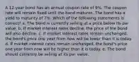 A 12-year bond has an annual coupon rate of 9%. The coupon rate will remain fixed until the bond matures. The bond has a yield to maturity of 7%. Which of the following statements is correct? a. The bond is currently selling at a price below its par value. b. If market interest rates decline, the price of the bond will also decline. c. If market interest rates remain unchanged, the bond's price one year from now will be lower than it is today. d. If market interest rates remain unchanged, the bond's price one year from now will be higher than it is today. e. The bond should currently be selling at its par value.