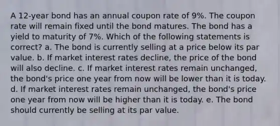 A 12-year bond has an annual coupon rate of 9%. The coupon rate will remain fixed until the bond matures. The bond has a yield to maturity of 7%. Which of the following statements is correct? a. The bond is currently selling at a price below its par value. b. If market interest rates decline, the price of the bond will also decline. c. If market interest rates remain unchanged, the bond's price one year from now will be lower than it is today. d. If market interest rates remain unchanged, the bond's price one year from now will be higher than it is today. e. The bond should currently be selling at its par value.