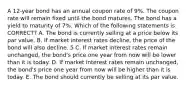 A 12-year bond has an annual coupon rate of 9%. The coupon rate will remain fixed until the bond matures. The bond has a yield to maturity of 7%. Which of the following statements is CORRECT? A. The bond is currently selling at a price below its par value. B. If market interest rates decline, the price of the bond will also decline. 5 C. If market interest rates remain unchanged, the bond's price one year from now will be lower than it is today. D. If market interest rates remain unchanged, the bond's price one year from now will be higher than it is today. E. The bond should currently be selling at its par value.