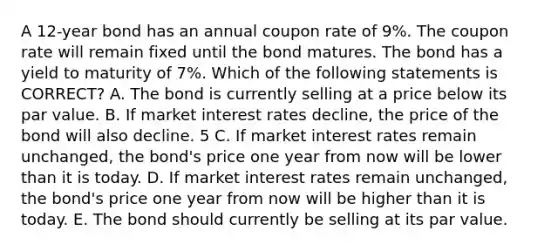 A 12-year bond has an annual coupon rate of 9%. The coupon rate will remain fixed until the bond matures. The bond has a yield to maturity of 7%. Which of the following statements is CORRECT? A. The bond is currently selling at a price below its par value. B. If market interest rates decline, the price of the bond will also decline. 5 C. If market interest rates remain unchanged, the bond's price one year from now will be lower than it is today. D. If market interest rates remain unchanged, the bond's price one year from now will be higher than it is today. E. The bond should currently be selling at its par value.