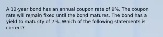 A 12-year bond has an annual coupon rate of 9%. The coupon rate will remain fixed until the bond matures. The bond has a yield to maturity of 7%. Which of the following statements is correct?