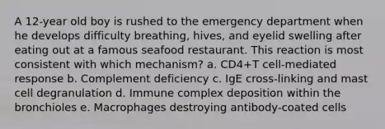 A 12-year old boy is rushed to the emergency department when he develops difficulty breathing, hives, and eyelid swelling after eating out at a famous seafood restaurant. This reaction is most consistent with which mechanism? a. CD4+T cell-mediated response b. Complement deficiency c. IgE cross-linking and mast cell degranulation d. Immune complex deposition within the bronchioles e. Macrophages destroying antibody-coated cells