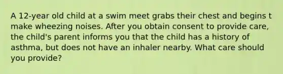 A 12-year old child at a swim meet grabs their chest and begins t make wheezing noises. After you obtain consent to provide care, the child's parent informs you that the child has a history of asthma, but does not have an inhaler nearby. What care should you provide?