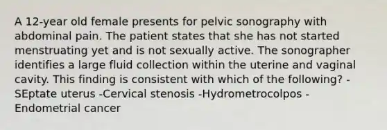 A 12-year old female presents for pelvic sonography with abdominal pain. The patient states that she has not started menstruating yet and is not sexually active. The sonographer identifies a large fluid collection within the uterine and vaginal cavity. This finding is consistent with which of the following? -SEptate uterus -Cervical stenosis -Hydrometrocolpos -Endometrial cancer