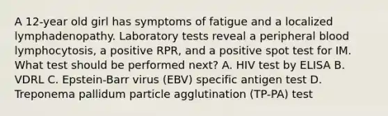 A 12-year old girl has symptoms of fatigue and a localized lymphadenopathy. Laboratory tests reveal a peripheral blood lymphocytosis, a positive RPR, and a positive spot test for IM. What test should be performed next? A. HIV test by ELISA B. VDRL C. Epstein-Barr virus (EBV) specific antigen test D. Treponema pallidum particle agglutination (TP-PA) test