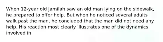 When 12-year old Jamilah saw an old man lying on the sidewalk, he prepared to offer help. But when he noticed several adults walk past the man, he concluded that the man did not need any help. His reaction most clearly illustrates one of the dynamics involved in