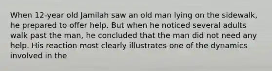 When 12-year old Jamilah saw an old man lying on the sidewalk, he prepared to offer help. But when he noticed several adults walk past the man, he concluded that the man did not need any help. His reaction most clearly illustrates one of the dynamics involved in the