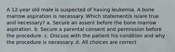 A 12-year old male is suspected of having leukemia. A bone marrow aspiration is necessary. Which statement/s is/are true and necessary? a. Secure an assent before the bone marrow aspiration. b. Secure a parental consent and permission before the procedure. c. Discuss with the patient his condition and why the procedure is necessary. d. All choices are correct