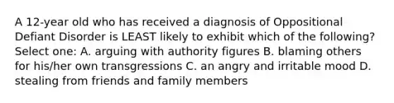 A 12-year old who has received a diagnosis of Oppositional Defiant Disorder is LEAST likely to exhibit which of the following? Select one: A. arguing with authority figures B. blaming others for his/her own transgressions C. an angry and irritable mood D. stealing from friends and family members