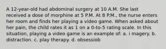 A 12-year-old had abdominal surgery at 10 A.M. She last received a dose of morphine at 5 P.M. At 8 P.M., the nurse enters her room and finds her playing a video game. When asked about her pain, the child rates it as 1 on a 0-to-5 rating scale. In this situation, playing a video game is an example of: a. i magery. b. distraction. c. play therapy. d. obsessiob