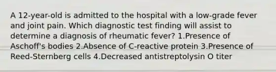 A 12-year-old is admitted to the hospital with a low-grade fever and joint pain. Which diagnostic test finding will assist to determine a diagnosis of rheumatic fever? 1.Presence of Aschoff's bodies 2.Absence of C-reactive protein 3.Presence of Reed-Sternberg cells 4.Decreased antistreptolysin O titer