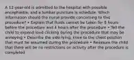 A 12-year-old is admitted to the hospital with possible encephalitis, and a lumbar puncture is schedule. Which information should the nurse provide concerning to this procedure? • Explain that fluids cannot be taken for 8 hours before the procedure and 4 hours after the procedure • Tell the child to expend loud clicking during the procedure that may be annoying • Describe the side-lying, knee to the chest position that must be assumed during the procedure • Reassure the child that there will be no restrictions on activity after the procedure is completed