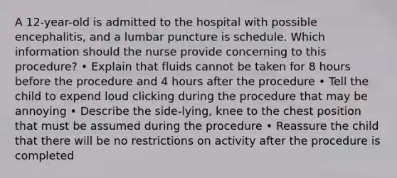 A 12-year-old is admitted to the hospital with possible encephalitis, and a lumbar puncture is schedule. Which information should the nurse provide concerning to this procedure? • Explain that fluids cannot be taken for 8 hours before the procedure and 4 hours after the procedure • Tell the child to expend loud clicking during the procedure that may be annoying • Describe the side-lying, knee to the chest position that must be assumed during the procedure • Reassure the child that there will be no restrictions on activity after the procedure is completed