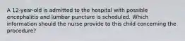 A 12-year-old is admitted to the hospital with possible encephalitis and lumbar puncture is scheduled. Which information should the nurse provide to this child concerning the procedure?