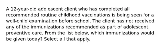 A 12-year-old adolescent client who has completed all recommended routine childhood vaccinations is being seen for a well-child examination before school. The client has not received any of the immunizations recommended as part of adolescent preventive care. From the list below, which immunizations would be given today? Select all that apply.