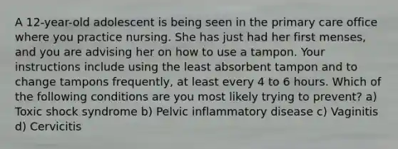 A 12-year-old adolescent is being seen in the primary care office where you practice nursing. She has just had her first menses, and you are advising her on how to use a tampon. Your instructions include using the least absorbent tampon and to change tampons frequently, at least every 4 to 6 hours. Which of the following conditions are you most likely trying to prevent? a) Toxic shock syndrome b) Pelvic inflammatory disease c) Vaginitis d) Cervicitis