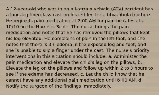 A 12-year-old who was in an all-terrain vehicle (ATV) accident has a long-leg fiberglass cast on his left leg for a tibia-fibula fracture. He requests pain medication at 2:00 AM for pain he rates at a 10/10 on the Numeric Scale. The nurse brings the pain medication and notes that he has removed the pillows that kept his leg elevated. He complains of pain in the left foot, and she notes that there is 3+ edema in the exposed leg and foot, and she is unable to slip a finger under the cast. The nurse's priority interventions in this situation should include: a. Administer the pain medication and elevate the child's leg on the pillows. b. Elevate the leg on the pillows and follow up within 2 to 3 hours to see if the edema has decreased. c. Let the child know that he cannot have any additional pain medication until 6:00 AM. d. Notify the surgeon of the findings immediately.