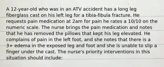 A 12-year-old who was in an ATV accident has a long leg fiberglass cast on his left leg for a tibia-fibula fracture. He requests pain medication at 2am for pain he rates a 10/10 on the numeric scale. The nurse brings the pain medication and notes that he has removed the pillows that kept his leg elevated. He complains of pain in the left foot, and she notes that there is a 3+ edema in the exposed leg and foot and she is unable to slip a finger under the cast. The nurse's priority interventions in this situation should include: