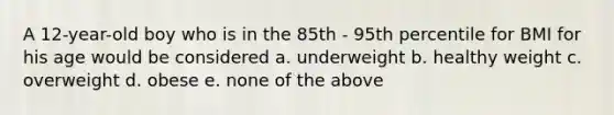 A 12-year-old boy who is in the 85th - 95th percentile for BMI for his age would be considered a. underweight b. healthy weight c. overweight d. obese e. none of the above