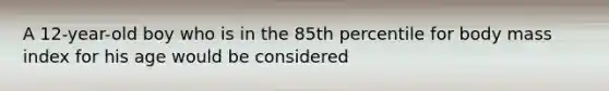 A 12-year-old boy who is in the 85th percentile for body mass index for his age would be considered