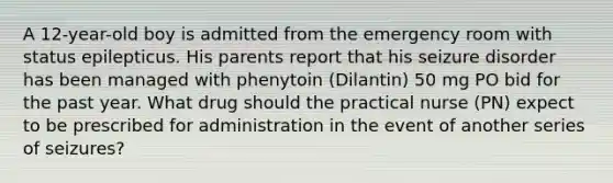 A 12-year-old boy is admitted from the emergency room with status epilepticus. His parents report that his seizure disorder has been managed with phenytoin (Dilantin) 50 mg PO bid for the past year. What drug should the practical nurse (PN) expect to be prescribed for administration in the event of another series of seizures?