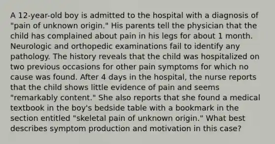 A 12-year-old boy is admitted to the hospital with a diagnosis of "pain of unknown origin." His parents tell the physician that the child has complained about pain in his legs for about 1 month. Neurologic and orthopedic examinations fail to identify any pathology. The history reveals that the child was hospitalized on two previous occasions for other pain symptoms for which no cause was found. After 4 days in the hospital, the nurse reports that the child shows little evidence of pain and seems "remarkably content." She also reports that she found a medical textbook in the boy's bedside table with a bookmark in the section entitled "skeletal pain of unknown origin." What best describes symptom production and motivation in this case?