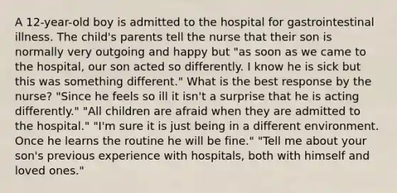 A 12-year-old boy is admitted to the hospital for gastrointestinal illness. The child's parents tell the nurse that their son is normally very outgoing and happy but "as soon as we came to the hospital, our son acted so differently. I know he is sick but this was something different." What is the best response by the nurse? "Since he feels so ill it isn't a surprise that he is acting differently." "All children are afraid when they are admitted to the hospital." "I'm sure it is just being in a different environment. Once he learns the routine he will be fine." "Tell me about your son's previous experience with hospitals, both with himself and loved ones."