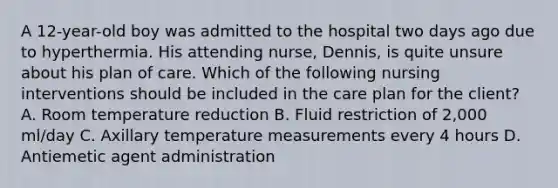 A 12-year-old boy was admitted to the hospital two days ago due to hyperthermia. His attending nurse, Dennis, is quite unsure about his plan of care. Which of the following nursing interventions should be included in the care plan for the client? A. Room temperature reduction B. Fluid restriction of 2,000 ml/day C. Axillary temperature measurements every 4 hours D. Antiemetic agent administration