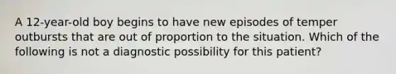 A 12-year-old boy begins to have new episodes of temper outbursts that are out of proportion to the situation. Which of the following is not a diagnostic possibility for this patient?