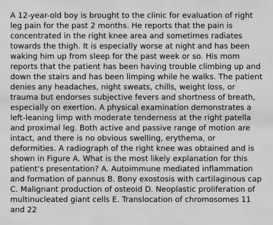 A 12-year-old boy is brought to the clinic for evaluation of right leg pain for the past 2 months. He reports that the pain is concentrated in the right knee area and sometimes radiates towards the thigh. It is especially worse at night and has been waking him up from sleep for the past week or so. His mom reports that the patient has been having trouble climbing up and down the stairs and has been limping while he walks. The patient denies any headaches, night sweats, chills, weight loss, or trauma but endorses subjective fevers and shortness of breath, especially on exertion. A physical examination demonstrates a left-leaning limp with moderate tenderness at the right patella and proximal leg. Both active and passive range of motion are intact, and there is no obvious swelling, erythema, or deformities. A radiograph of the right knee was obtained and is shown in Figure A. What is the most likely explanation for this patient's presentation? A. Autoimmune mediated inflammation and formation of pannus B. Bony exostosis with cartilaginous cap C. Malignant production of osteoid D. Neoplastic proliferation of multinucleated giant cells E. Translocation of chromosomes 11 and 22