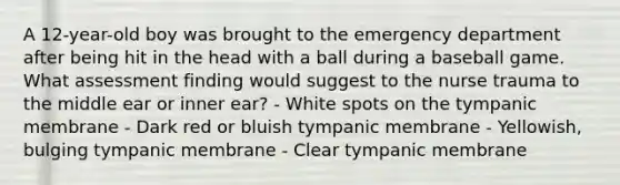 A 12-year-old boy was brought to the emergency department after being hit in the head with a ball during a baseball game. What assessment finding would suggest to the nurse trauma to the middle ear or inner ear? - White spots on the tympanic membrane - Dark red or bluish tympanic membrane - Yellowish, bulging tympanic membrane - Clear tympanic membrane