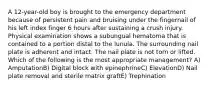 A 12-year-old boy is brought to the emergency department because of persistent pain and bruising under the fingernail of his left index finger 6 hours after sustaining a crush injury. Physical examination shows a subungual hematoma that is contained to a portion distal to the lunula. The surrounding nail plate is adherent and intact. The nail plate is not torn or lifted. Which of the following is the most appropriate management? A) AmputationB) Digital block with epinephrineC) ElevationD) Nail plate removal and sterile matrix graftE) Trephination