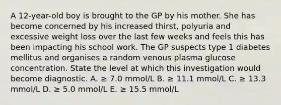 A 12-year-old boy is brought to the GP by his mother. She has become concerned by his increased thirst, polyuria and excessive weight loss over the last few weeks and feels this has been impacting his school work. The GP suspects type 1 diabetes mellitus and organises a random venous plasma glucose concentration. State the level at which this investigation would become diagnostic. A. ≥ 7.0 mmol/L B. ≥ 11.1 mmol/L C. ≥ 13.3 mmol/L D. ≥ 5.0 mmol/L E. ≥ 15.5 mmol/L