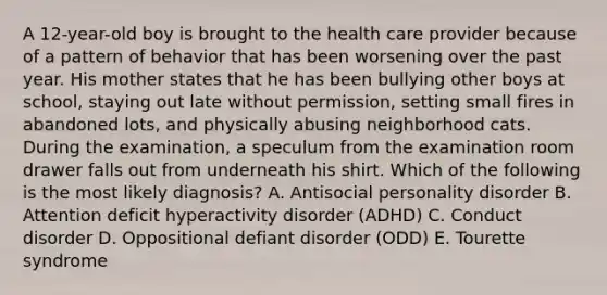 A 12-year-old boy is brought to the health care provider because of a pattern of behavior that has been worsening over the past year. His mother states that he has been bullying other boys at school, staying out late without permission, setting small fires in abandoned lots, and physically abusing neighborhood cats. During the examination, a speculum from the examination room drawer falls out from underneath his shirt. Which of the following is the most likely diagnosis? A. Antisocial personality disorder B. Attention deficit hyperactivity disorder (ADHD) C. Conduct disorder D. Oppositional defiant disorder (ODD) E. Tourette syndrome