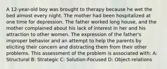 A 12-year-old boy was brought to therapy because he wet the bed almost every night. The mother had been hospitalized at one time for depression. The father worked long house, and the mother complained about his lack of interest in her and his attraction to other women. The expression of the father's improper behavior and an attempt to help the parents by eliciting their concern and distracting them from their other problems. This assessment of the problem is associated with: A: Structural B: Strategic C: Solution-Focused D: Object-relations