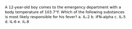 A 12-year-old boy comes to the emergency department with a body temperature of 103.7°F. Which of the following substances is most likely responsible for his fever? a. IL-2 b. IFN-alpha c. IL-5 d. IL-6 e. IL-8