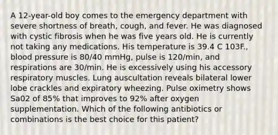 A 12-year-old boy comes to the emergency department with severe shortness of breath, cough, and fever. He was diagnosed with cystic fibrosis when he was five years old. He is currently not taking any medications. His temperature is 39.4 C 103F., blood pressure is 80/40 mmHg, pulse is 120/min, and respirations are 30/min. He is excessively using his accessory respiratory muscles. Lung auscultation reveals bilateral lower lobe crackles and expiratory wheezing. Pulse oximetry shows Sa02 of 85% that improves to 92% after oxygen supplementation. Which of the following antibiotics or combinations is the best choice for this patient?